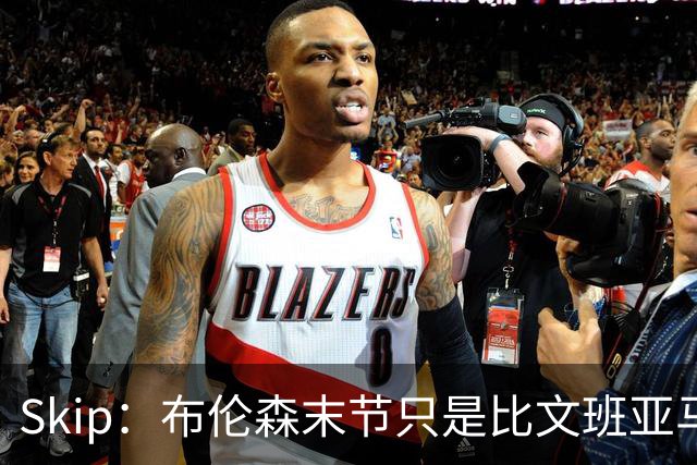 Skip：布伦森末节只是比文班亚马少犯了点错 尼克斯主场压力更大